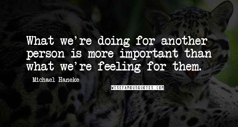 Michael Haneke Quotes: What we're doing for another person is more important than what we're feeling for them.