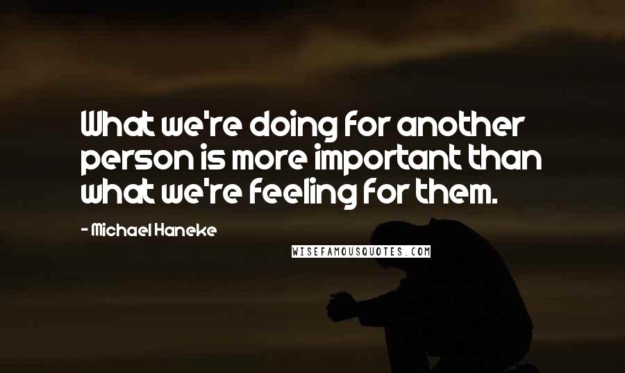 Michael Haneke Quotes: What we're doing for another person is more important than what we're feeling for them.