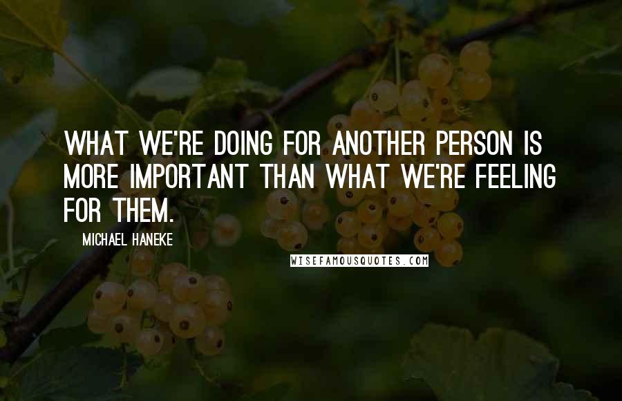 Michael Haneke Quotes: What we're doing for another person is more important than what we're feeling for them.