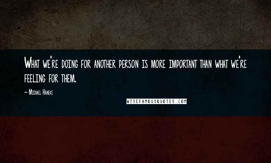 Michael Haneke Quotes: What we're doing for another person is more important than what we're feeling for them.