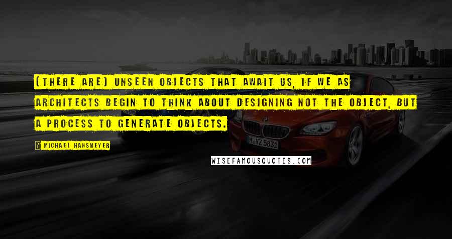 Michael Hansmeyer Quotes: [There are] unseen objects that await us, if we as architects begin to think about designing not the object, but a process to generate objects.