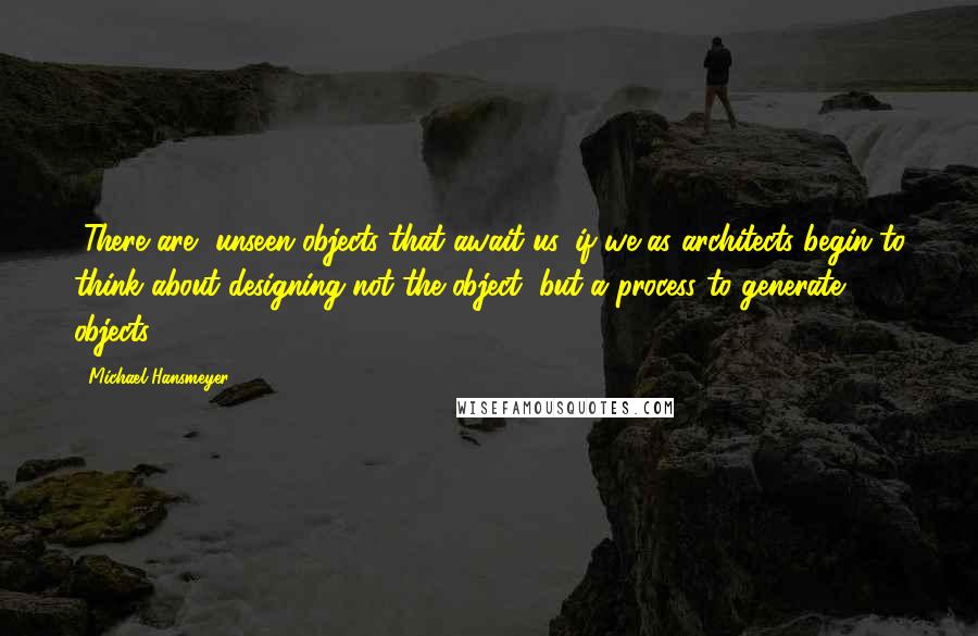 Michael Hansmeyer Quotes: [There are] unseen objects that await us, if we as architects begin to think about designing not the object, but a process to generate objects.