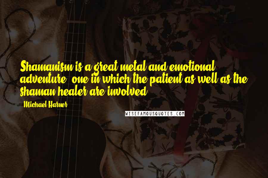 Michael Harner Quotes: Shamanism is a great metal and emotional adventure, one in which the patient as well as the shaman-healer are involved