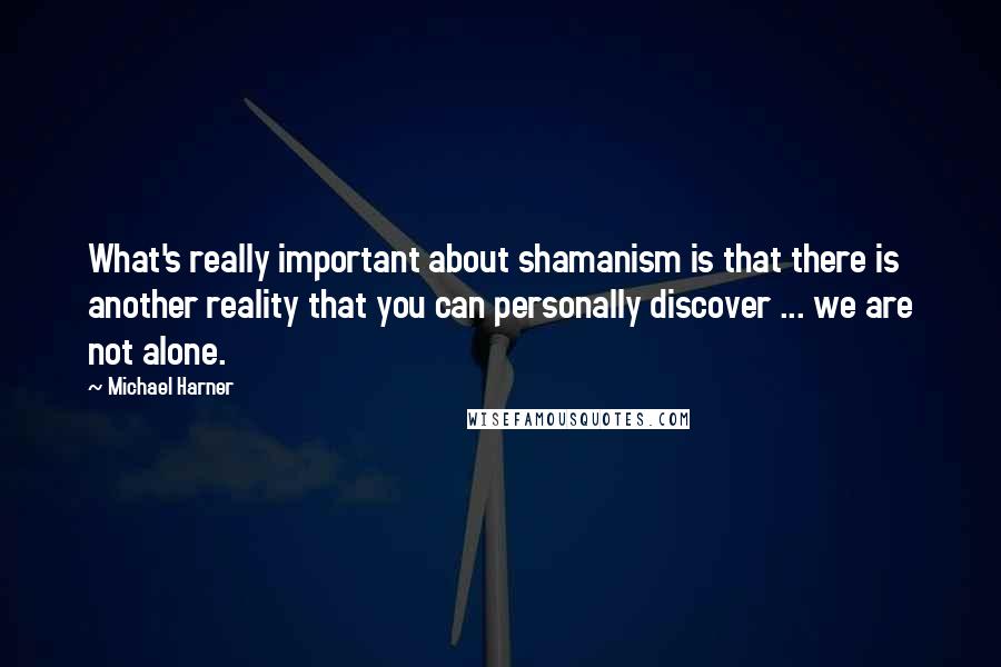 Michael Harner Quotes: What's really important about shamanism is that there is another reality that you can personally discover ... we are not alone.