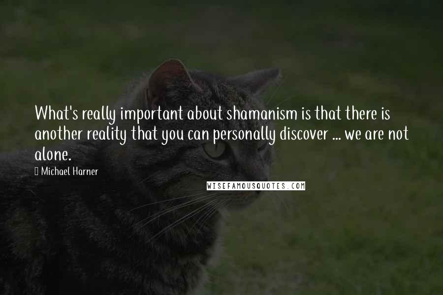 Michael Harner Quotes: What's really important about shamanism is that there is another reality that you can personally discover ... we are not alone.