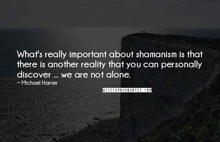 Michael Harner Quotes: What's really important about shamanism is that there is another reality that you can personally discover ... we are not alone.