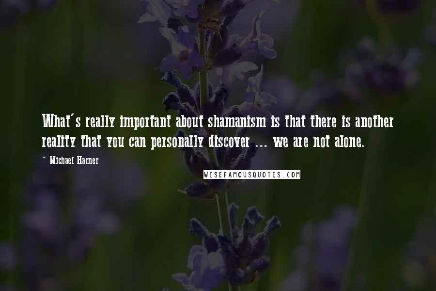 Michael Harner Quotes: What's really important about shamanism is that there is another reality that you can personally discover ... we are not alone.