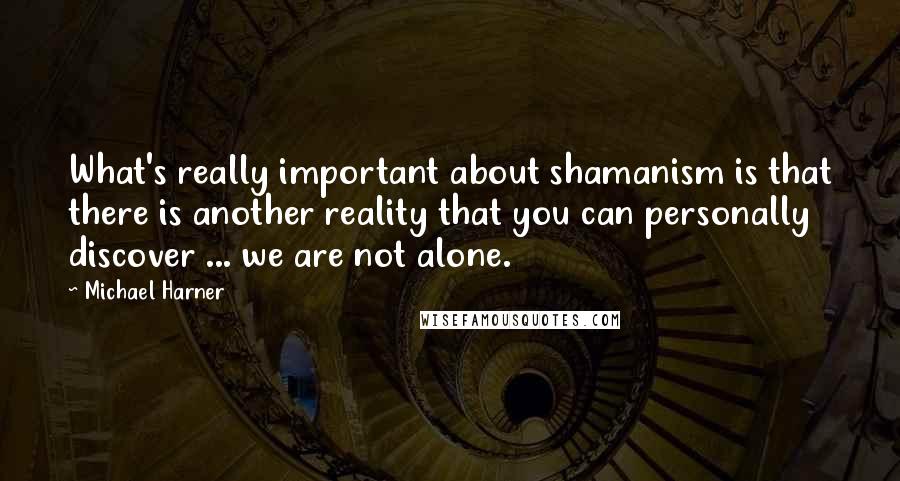 Michael Harner Quotes: What's really important about shamanism is that there is another reality that you can personally discover ... we are not alone.