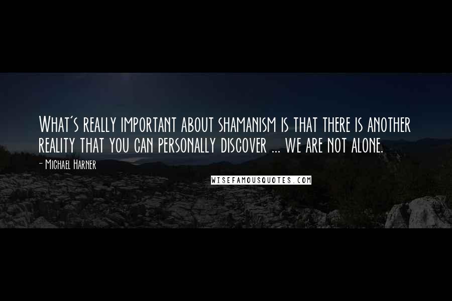 Michael Harner Quotes: What's really important about shamanism is that there is another reality that you can personally discover ... we are not alone.