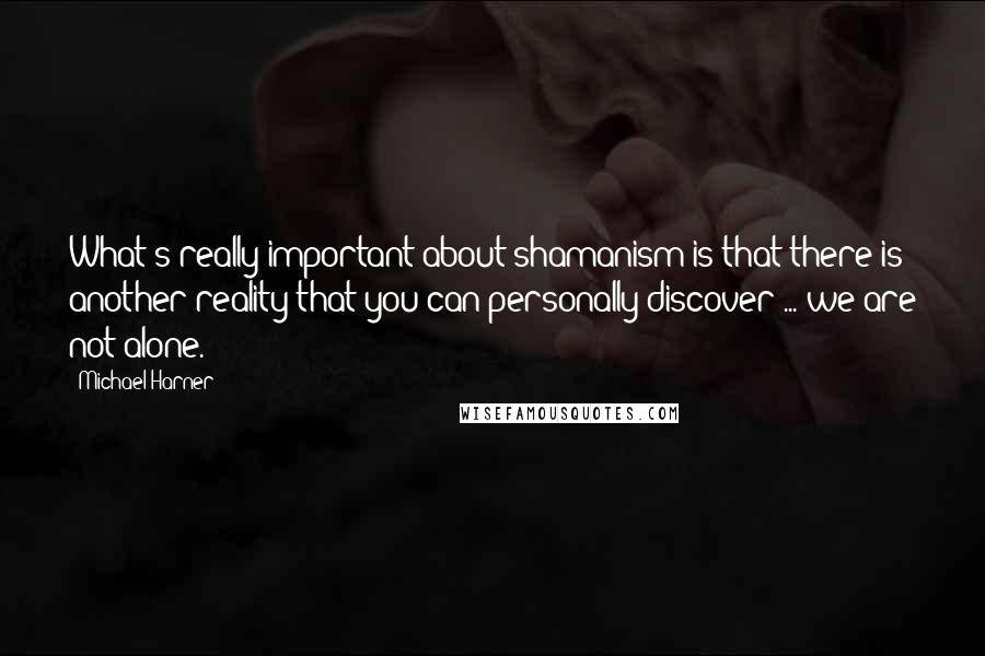 Michael Harner Quotes: What's really important about shamanism is that there is another reality that you can personally discover ... we are not alone.