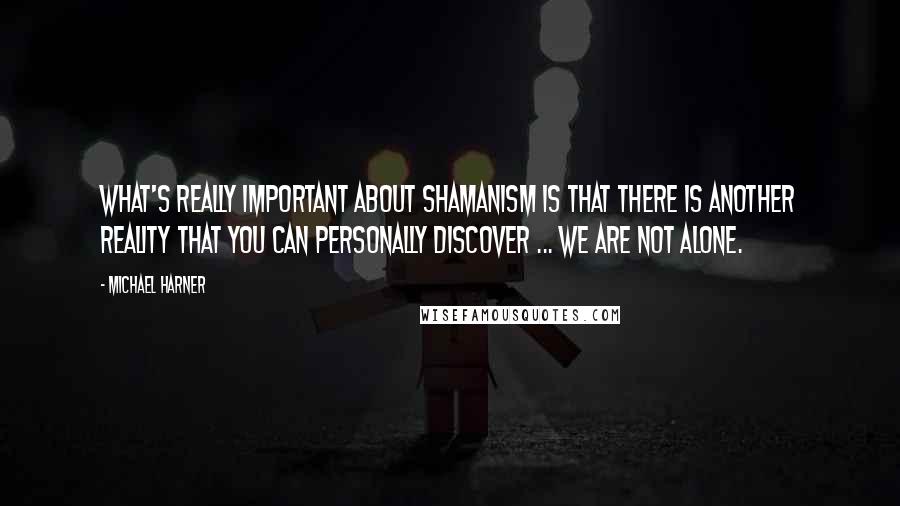 Michael Harner Quotes: What's really important about shamanism is that there is another reality that you can personally discover ... we are not alone.