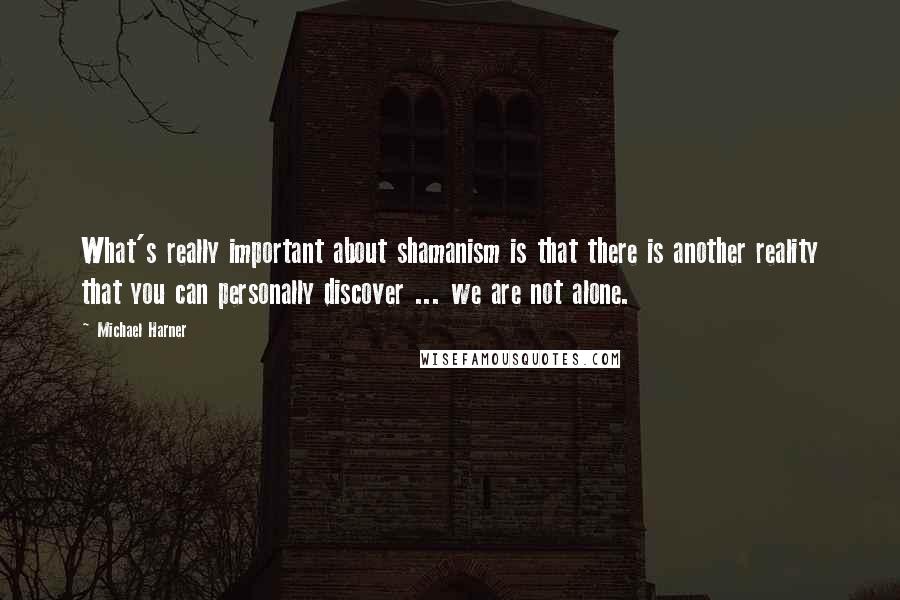 Michael Harner Quotes: What's really important about shamanism is that there is another reality that you can personally discover ... we are not alone.