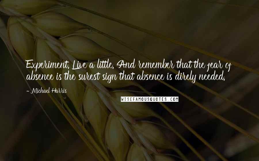 Michael Harris Quotes: Experiment. Live a little. And remember that the fear of absence is the surest sign that absence is direly needed.