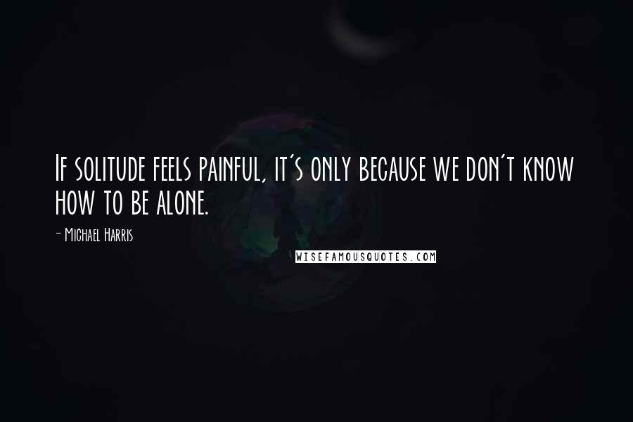 Michael Harris Quotes: If solitude feels painful, it's only because we don't know how to be alone.