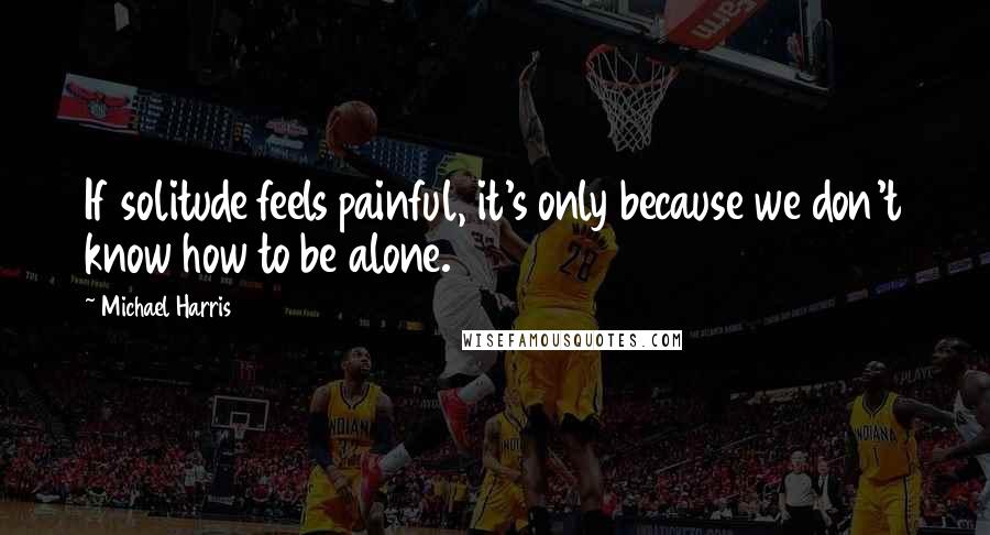 Michael Harris Quotes: If solitude feels painful, it's only because we don't know how to be alone.