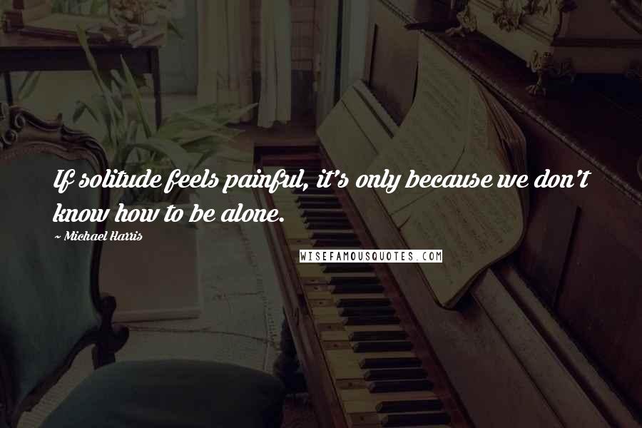 Michael Harris Quotes: If solitude feels painful, it's only because we don't know how to be alone.