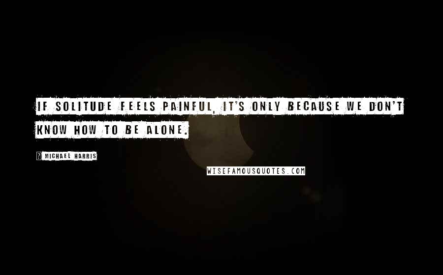 Michael Harris Quotes: If solitude feels painful, it's only because we don't know how to be alone.