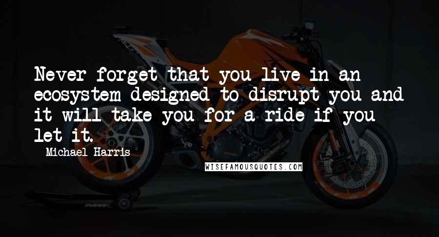 Michael Harris Quotes: Never forget that you live in an ecosystem designed to disrupt you and it will take you for a ride if you let it.