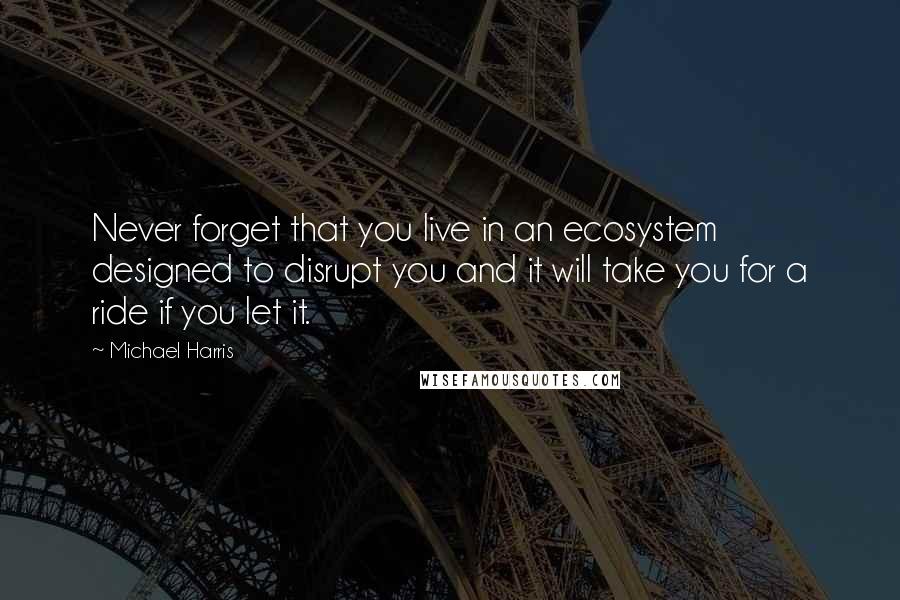 Michael Harris Quotes: Never forget that you live in an ecosystem designed to disrupt you and it will take you for a ride if you let it.