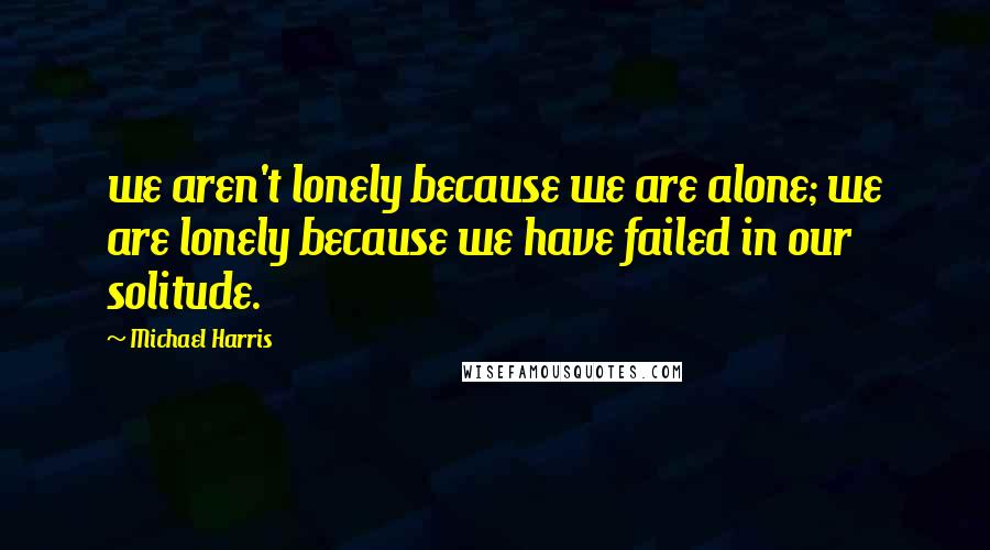 Michael Harris Quotes: we aren't lonely because we are alone; we are lonely because we have failed in our solitude.