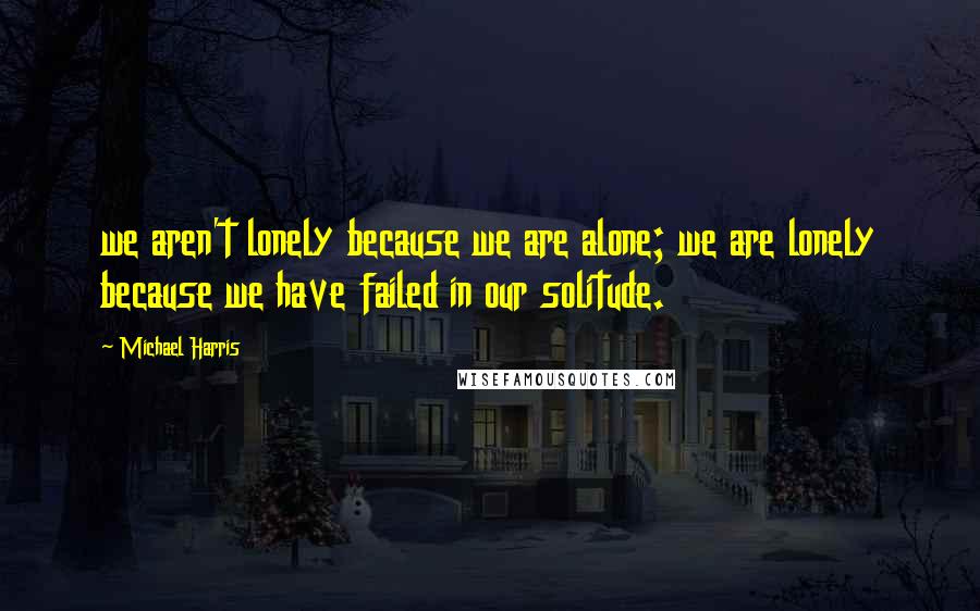 Michael Harris Quotes: we aren't lonely because we are alone; we are lonely because we have failed in our solitude.