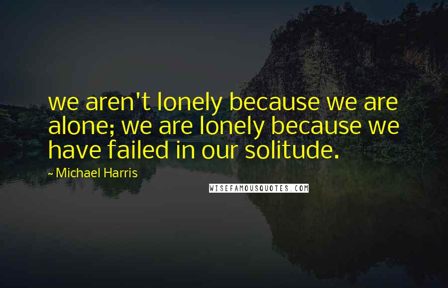 Michael Harris Quotes: we aren't lonely because we are alone; we are lonely because we have failed in our solitude.