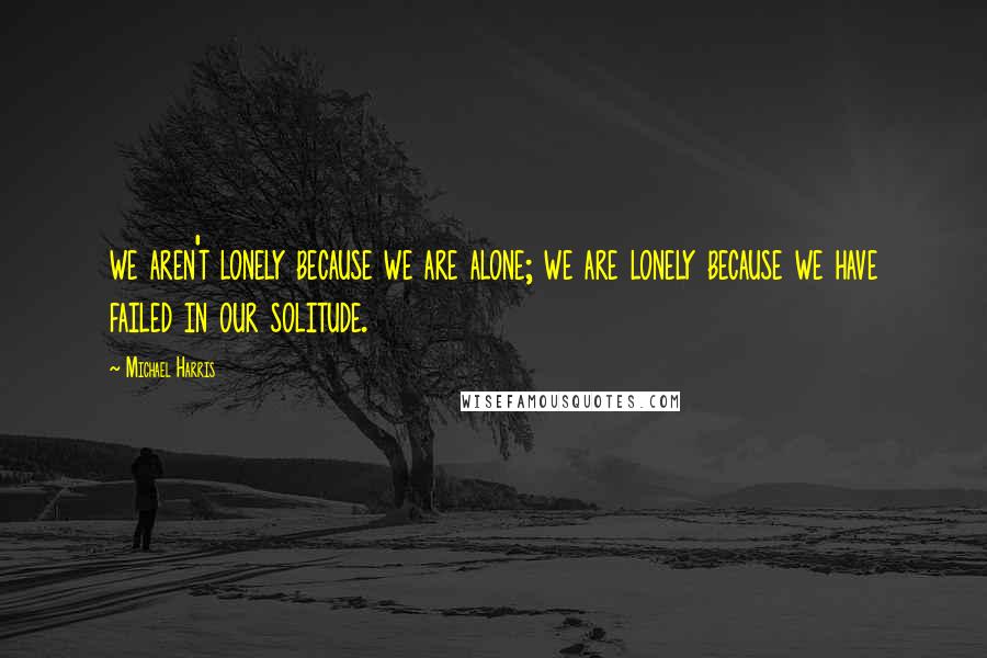 Michael Harris Quotes: we aren't lonely because we are alone; we are lonely because we have failed in our solitude.