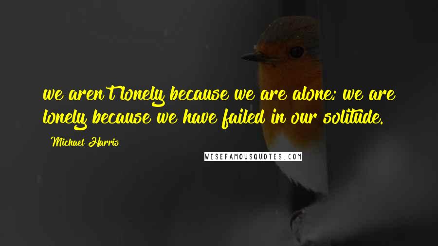 Michael Harris Quotes: we aren't lonely because we are alone; we are lonely because we have failed in our solitude.