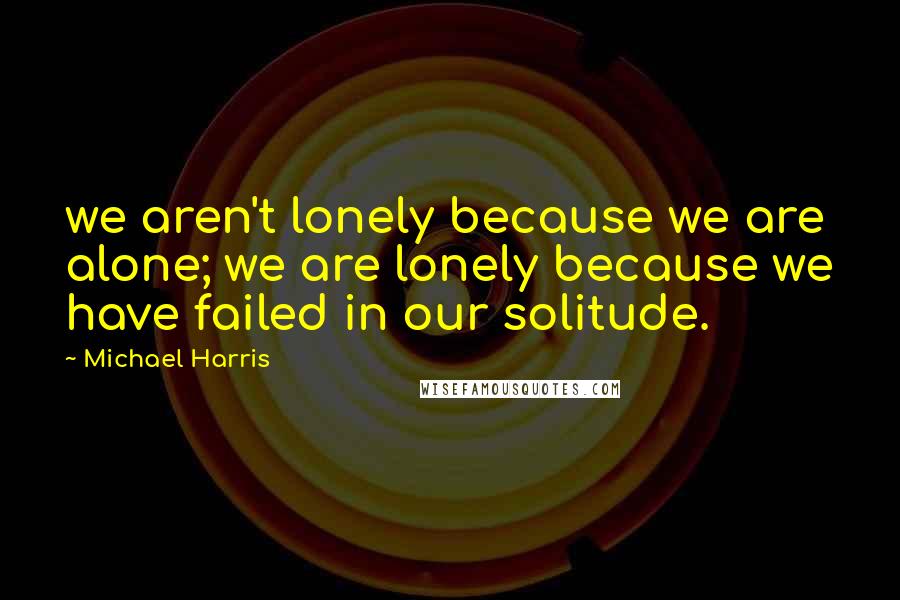 Michael Harris Quotes: we aren't lonely because we are alone; we are lonely because we have failed in our solitude.
