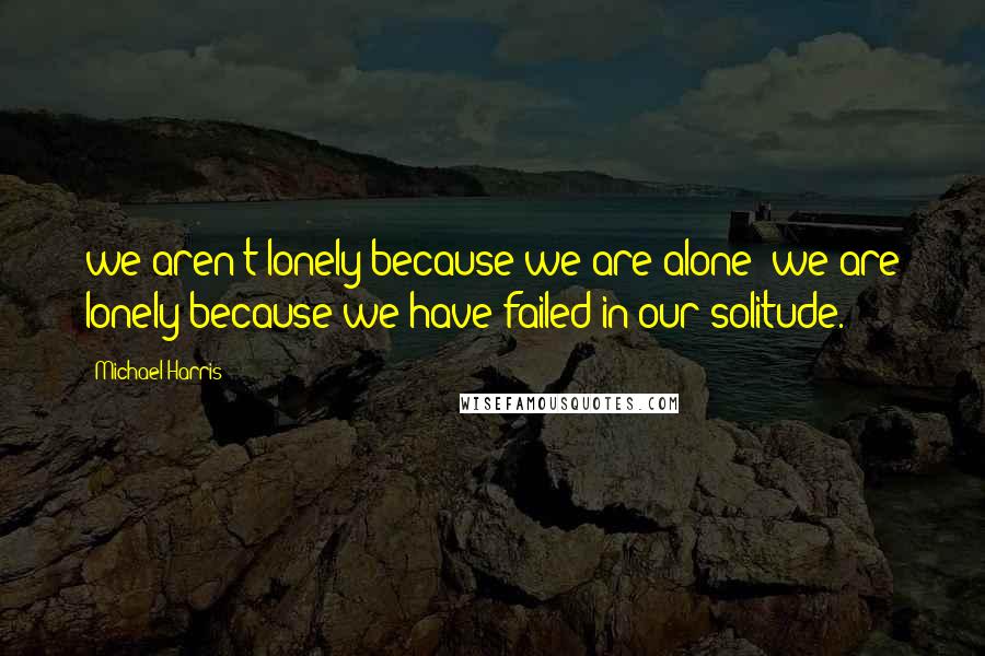 Michael Harris Quotes: we aren't lonely because we are alone; we are lonely because we have failed in our solitude.
