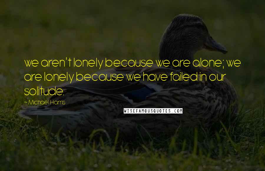 Michael Harris Quotes: we aren't lonely because we are alone; we are lonely because we have failed in our solitude.