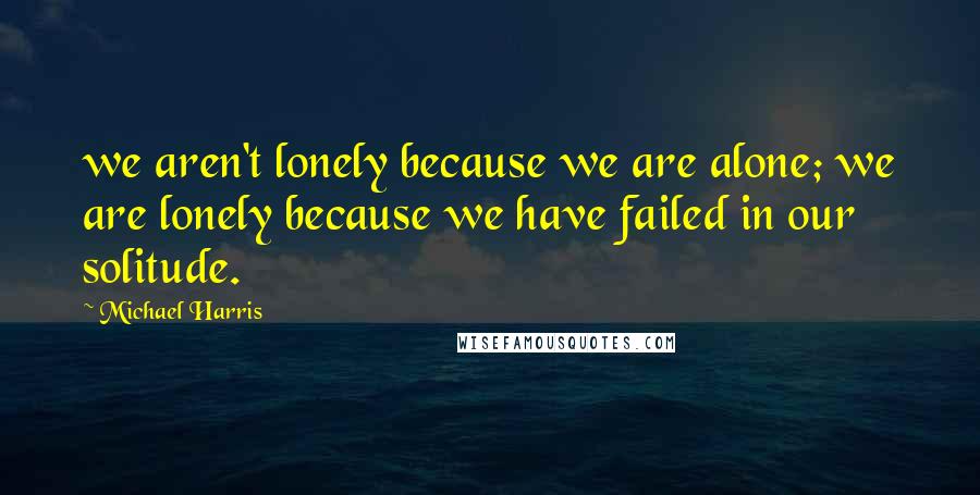 Michael Harris Quotes: we aren't lonely because we are alone; we are lonely because we have failed in our solitude.