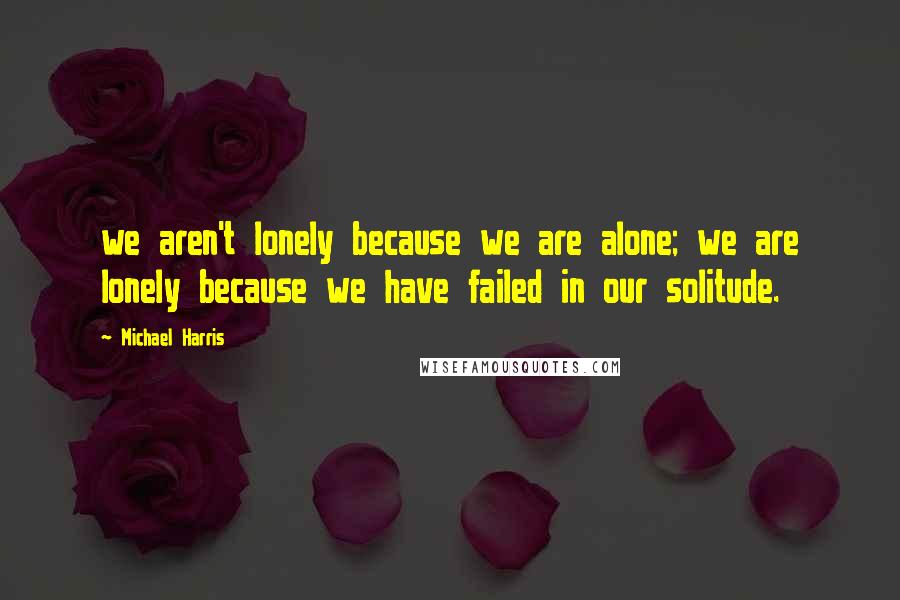 Michael Harris Quotes: we aren't lonely because we are alone; we are lonely because we have failed in our solitude.