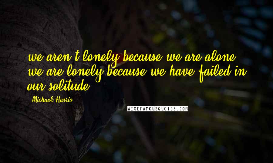 Michael Harris Quotes: we aren't lonely because we are alone; we are lonely because we have failed in our solitude.