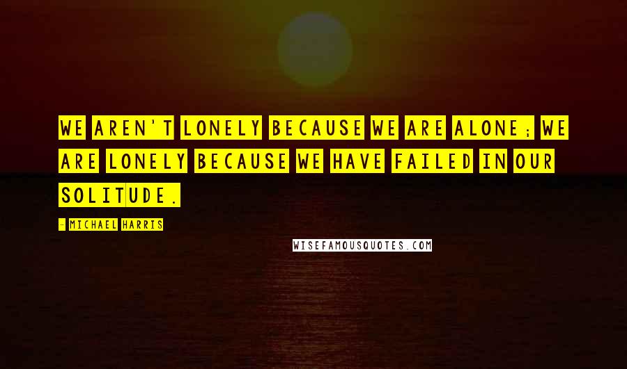 Michael Harris Quotes: we aren't lonely because we are alone; we are lonely because we have failed in our solitude.