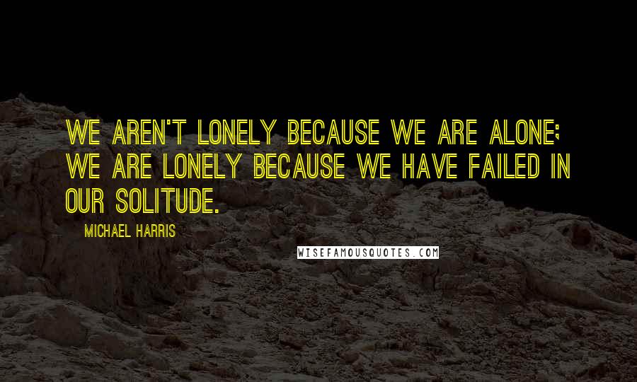 Michael Harris Quotes: we aren't lonely because we are alone; we are lonely because we have failed in our solitude.