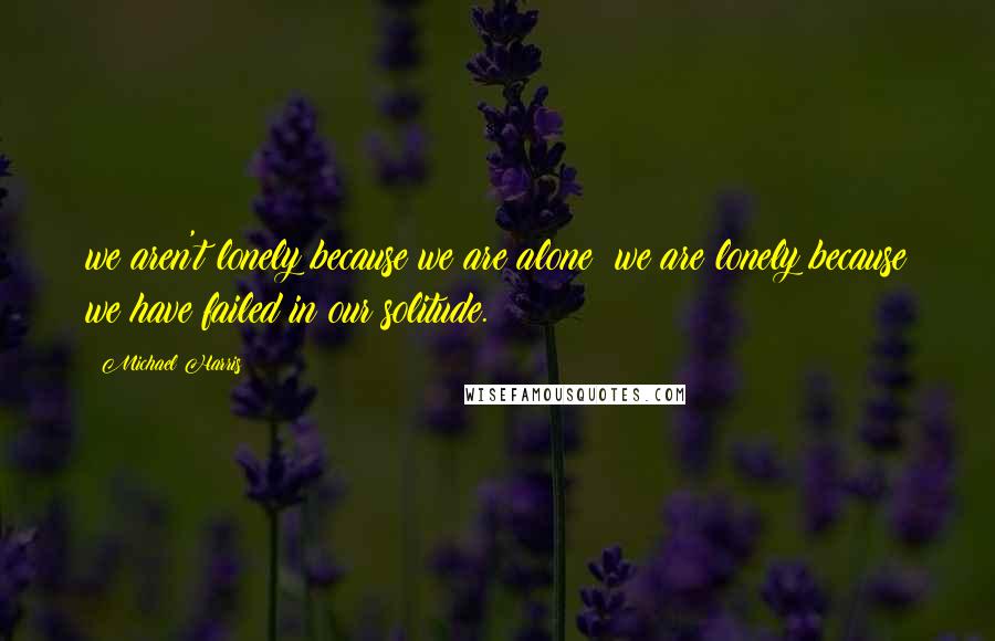 Michael Harris Quotes: we aren't lonely because we are alone; we are lonely because we have failed in our solitude.