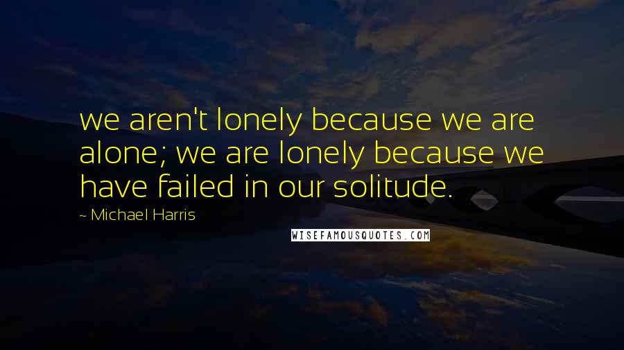 Michael Harris Quotes: we aren't lonely because we are alone; we are lonely because we have failed in our solitude.