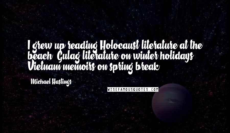 Michael Hastings Quotes: I grew up reading Holocaust literature at the beach, Gulag literature on winter holidays, Vietnam memoirs on spring break.