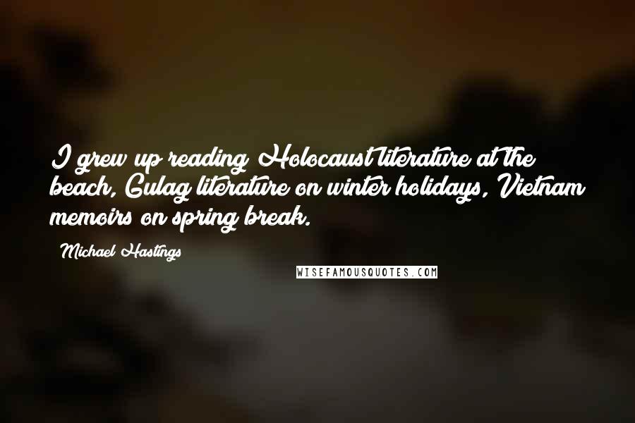 Michael Hastings Quotes: I grew up reading Holocaust literature at the beach, Gulag literature on winter holidays, Vietnam memoirs on spring break.