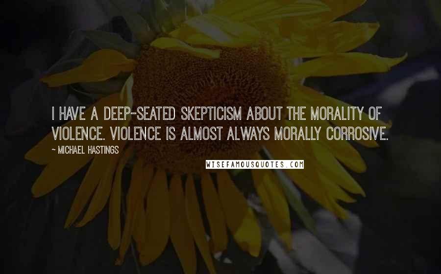 Michael Hastings Quotes: I have a deep-seated skepticism about the morality of violence. Violence is almost always morally corrosive.