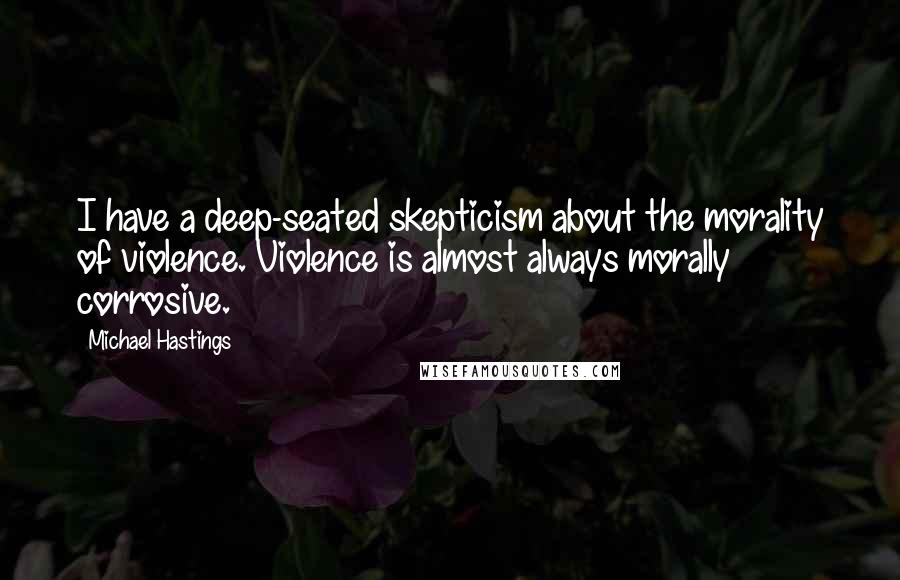 Michael Hastings Quotes: I have a deep-seated skepticism about the morality of violence. Violence is almost always morally corrosive.