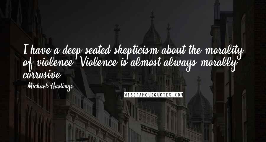 Michael Hastings Quotes: I have a deep-seated skepticism about the morality of violence. Violence is almost always morally corrosive.