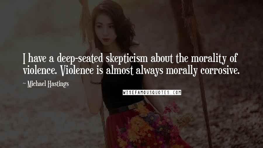 Michael Hastings Quotes: I have a deep-seated skepticism about the morality of violence. Violence is almost always morally corrosive.