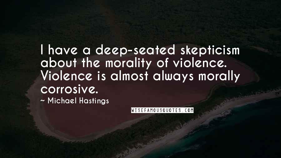 Michael Hastings Quotes: I have a deep-seated skepticism about the morality of violence. Violence is almost always morally corrosive.