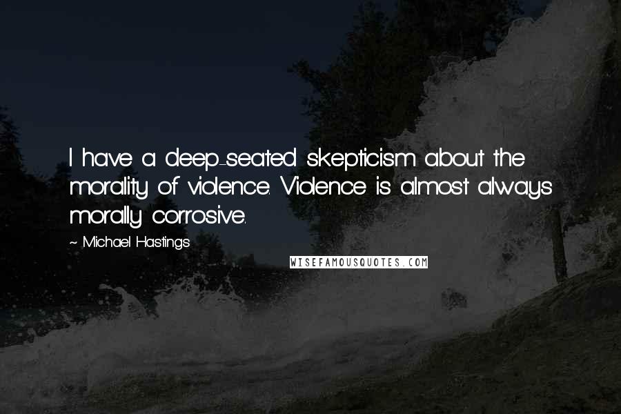 Michael Hastings Quotes: I have a deep-seated skepticism about the morality of violence. Violence is almost always morally corrosive.