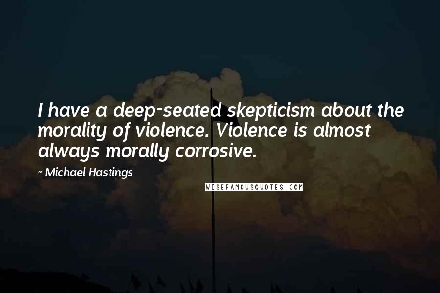 Michael Hastings Quotes: I have a deep-seated skepticism about the morality of violence. Violence is almost always morally corrosive.