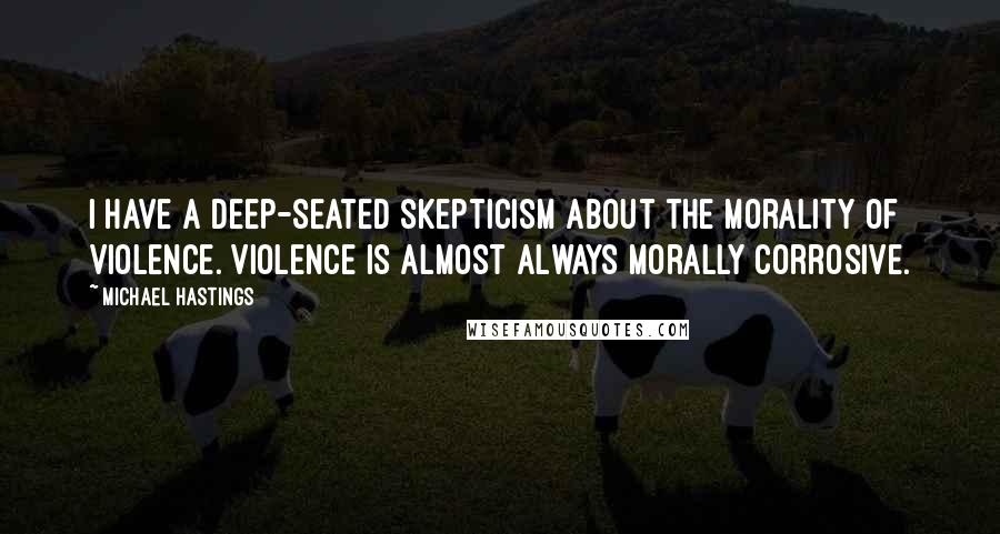 Michael Hastings Quotes: I have a deep-seated skepticism about the morality of violence. Violence is almost always morally corrosive.