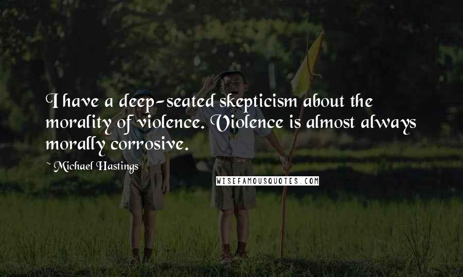 Michael Hastings Quotes: I have a deep-seated skepticism about the morality of violence. Violence is almost always morally corrosive.