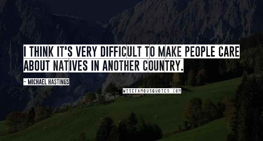 Michael Hastings Quotes: I think it's very difficult to make people care about natives in another country.